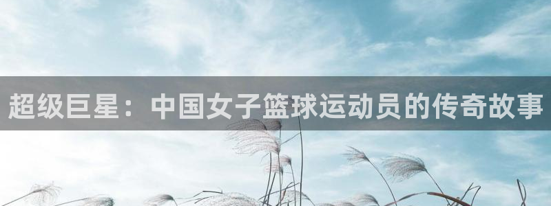 MK体育官网下载是干嘛的公司：超级巨星：中国女子篮球运动员的